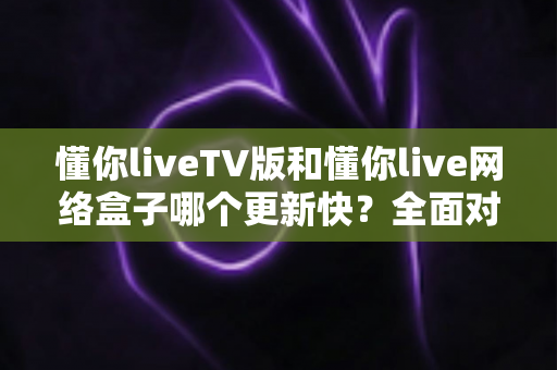 懂你liveTV版和懂你live网络盒子哪个更新快？全面对比分析与选购指南