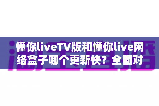懂你liveTV版和懂你live网络盒子哪个更新快？全面对比分析与选购指南