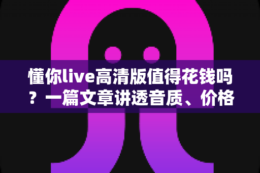 懂你live高清版值得花钱吗?一篇文章讲透音质、价格与性价比,帮你做出不后悔的决定 懂你live高清版值得花钱吗?一篇文章讲透音质、价格与性价比,帮你做出不后悔的决定