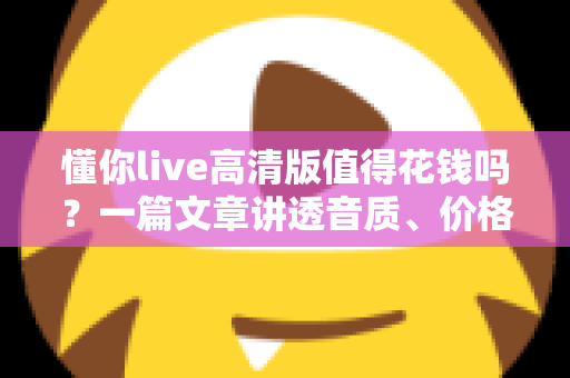 懂你live高清版值得花钱吗?一篇文章讲透音质、价格与性价比,帮你做出不后悔的决定 懂你live高清版值得花钱吗?一篇文章讲透音质、价格与性价比,帮你做出不后悔的决定