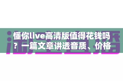 懂你live高清版值得花钱吗?一篇文章讲透音质、价格与性价比,帮你做出不后悔的决定 懂你live高清版值得花钱吗?一篇文章讲透音质、价格与性价比,帮你做出不后悔的决定