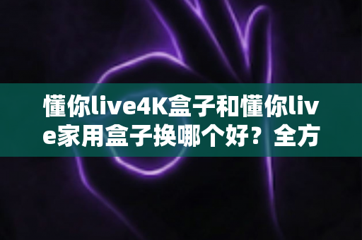 懂你live4K盒子和懂你live家用盒子换哪个好？全方位对比评测助你轻松选购