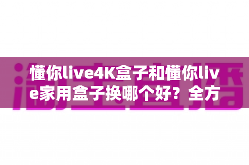 懂你live4K盒子和懂你live家用盒子换哪个好？全方位对比评测助你轻松选购