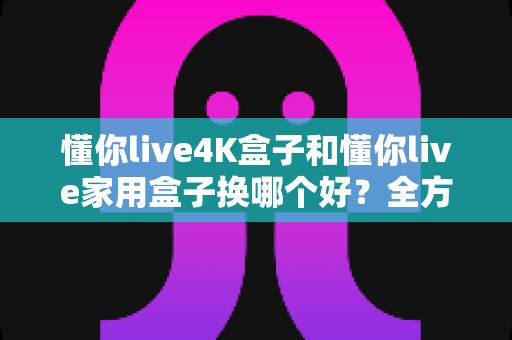 懂你live4K盒子和懂你live家用盒子换哪个好？全方位对比评测助你轻松选购