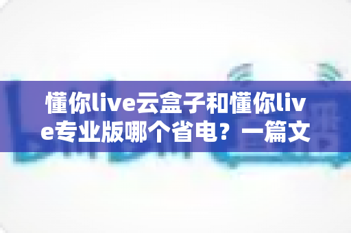 懂你live云盒子和懂你live专业版哪个省电?一篇文章讲透功耗差异与省电选购攻略 懂你live云盒子和懂你live专业版哪个省电?一篇文章讲透功耗差异与省电选购攻略