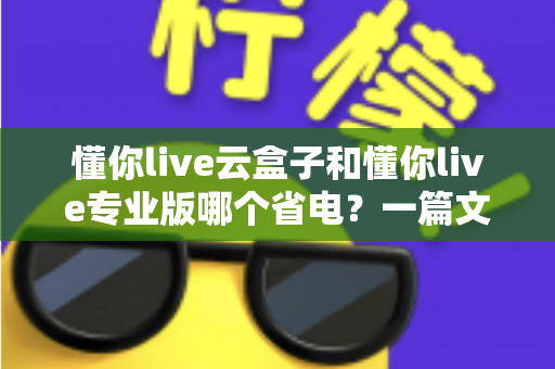 懂你live云盒子和懂你live专业版哪个省电?一篇文章讲透功耗差异与省电选购攻略 懂你live云盒子和懂你live专业版哪个省电?一篇文章讲透功耗差异与省电选购攻略