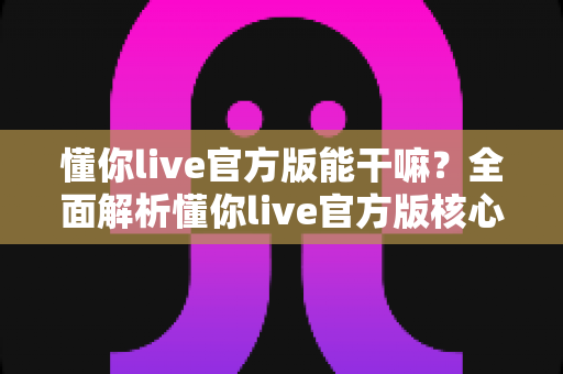 懂你live官方版能干嘛?全面解析懂你live官方版核心功能、特色玩法与使用价值 懂你live官方版能干嘛?全面解析懂你live官方版核心功能、特色玩法与使用价值