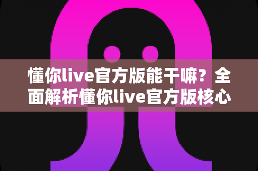 懂你live官方版能干嘛?全面解析懂你live官方版核心功能、特色玩法与使用价值 懂你live官方版能干嘛?全面解析懂你live官方版核心功能、特色玩法与使用价值