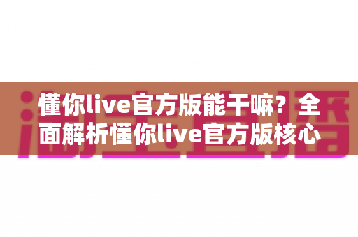 懂你live官方版能干嘛?全面解析懂你live官方版核心功能、特色玩法与使用价值 懂你live官方版能干嘛?全面解析懂你live官方版核心功能、特色玩法与使用价值