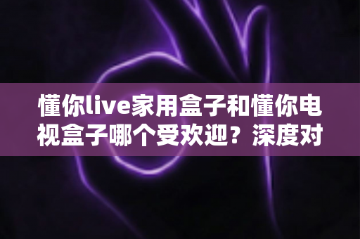 懂你live家用盒子和懂你电视盒子哪个受欢迎？深度对比解析，帮你选对不选贵