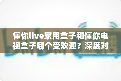 懂你live家用盒子和懂你电视盒子哪个受欢迎？深度对比解析，帮你选对不选贵