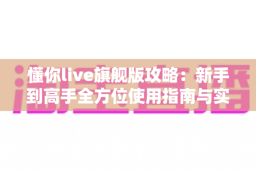 懂你live旗舰版攻略：新手到高手全方位使用指南与实用技巧分享