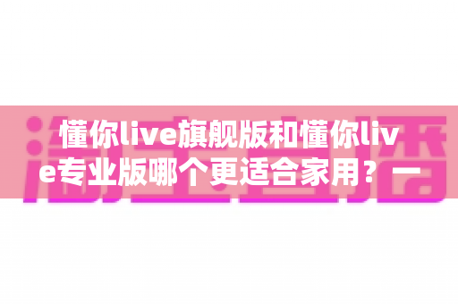 懂你live旗舰版和懂你live专业版哪个更适合家用?一站式深度对比解析,帮你选对不选贵 懂你live旗舰版和懂你live专业版哪个更适合家用?一站式深度对比解析,帮你选对不选贵