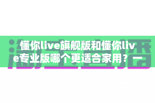 懂你live旗舰版和懂你live专业版哪个更适合家用?一站式深度对比解析,帮你选对不选贵 懂你live旗舰版和懂你live专业版哪个更适合家用?一站式深度对比解析,帮你选对不选贵