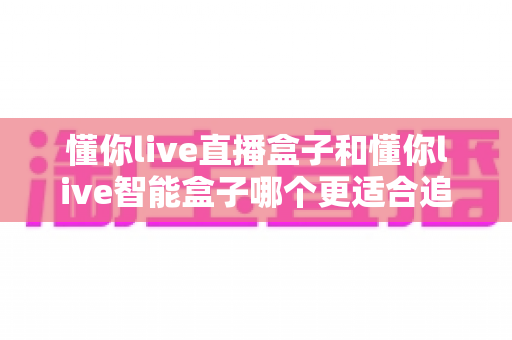 懂你live直播盒子和懂你live智能盒子哪个更适合追剧?深度对比助你一次选对不踩坑 懂你live直播盒子和懂你live智能盒子哪个更适合追剧?深度对比助你一次选对不踩坑