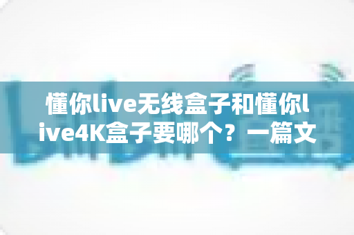 懂你live无线盒子和懂你live4K盒子要哪个?一篇文章帮你彻底搞懂选购难题 懂你live无线盒子和懂你live4K盒子要哪个?一篇文章帮你彻底搞懂选购难题