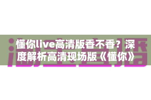 懂你live高清版香不香?深度解析高清现场版《懂你》的听觉魅力与收藏价值 懂你live高清版香不香?深度解析高清现场版《懂你》的听觉魅力与收藏价值