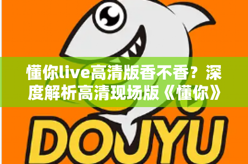 懂你live高清版香不香？深度解析高清现场版《懂你》的听觉魅力与收藏价值
