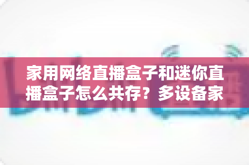 家用网络直播盒子和迷你直播盒子怎么共存?多设备家庭网络优化与流畅观看全攻略 家用网络直播盒子和迷你直播盒子怎么共存?多设备家庭网络优化与流畅观看全攻略