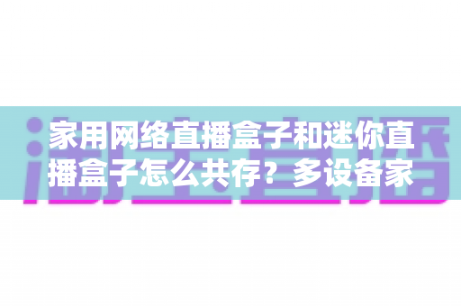 家用网络直播盒子和迷你直播盒子怎么共存?多设备家庭网络优化与流畅观看全攻略 家用网络直播盒子和迷你直播盒子怎么共存?多设备家庭网络优化与流畅观看全攻略