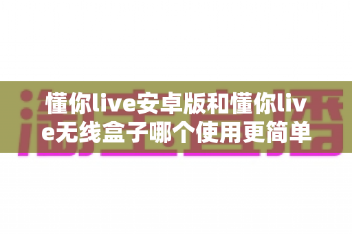 懂你live安卓版和懂你live无线盒子哪个使用更简单?新手也能看懂的全维度使用体验深度对比 懂你live安卓版和懂你live无线盒子哪个使用更简单?新手也能看懂的全维度使用体验深度对比