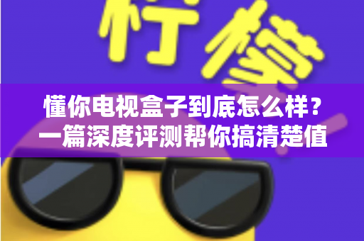 懂你电视盒子到底怎么样？一篇深度评测帮你搞清楚值不值得买