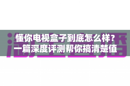 懂你电视盒子到底怎么样？一篇深度评测帮你搞清楚值不值得买