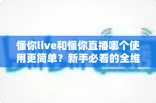 懂你live和懂你直播哪个使用更简单?新手必看的全维度操作体验对比指南 懂你live和懂你直播哪个使用更简单?新手必看的全维度操作体验对比指南