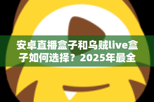 安卓直播盒子和乌贼live盒子如何选择？2025年最全选购指南，帮你理清思路不踩坑