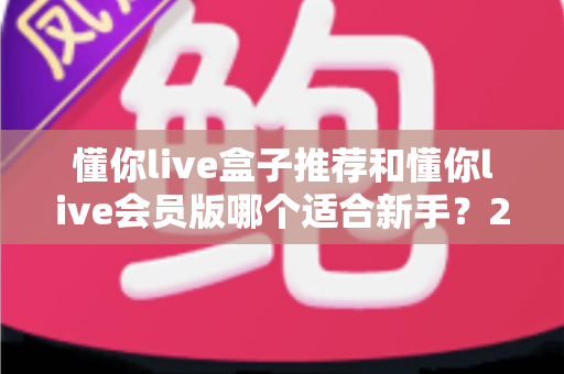 懂你live盒子推荐和懂你live会员版哪个适合新手?2025超全选购避坑指南 懂你live盒子推荐和懂你live会员版哪个适合新手?2025超全选购避坑指南