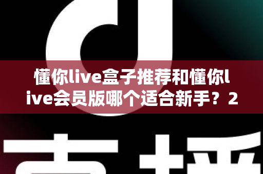 懂你live盒子推荐和懂你live会员版哪个适合新手?2025超全选购避坑指南 懂你live盒子推荐和懂你live会员版哪个适合新手?2025超全选购避坑指南