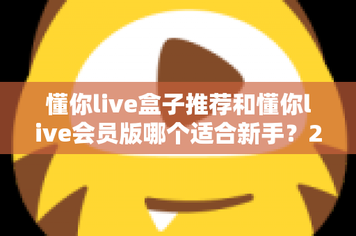 懂你live盒子推荐和懂你live会员版哪个适合新手?2025超全选购避坑指南 懂你live盒子推荐和懂你live会员版哪个适合新手?2025超全选购避坑指南