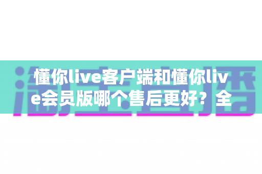 懂你live客户端和懂你live会员版哪个售后更好?全方位深度对比与选购指南 懂你live客户端和懂你live会员版哪个售后更好?全方位深度对比与选购指南