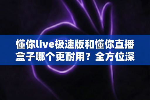 懂你live极速版和懂你直播盒子哪个更耐用？全方位深度对比评测与选购指南