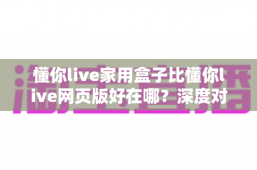 懂你live家用盒子比懂你live网页版好在哪?深度对比帮你选对观看方式 懂你live家用盒子比懂你live网页版好在哪?深度对比帮你选对观看方式