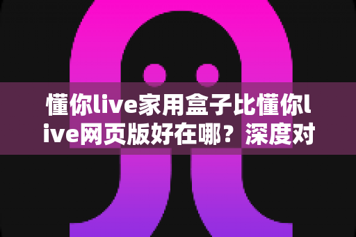 懂你live家用盒子比懂你live网页版好在哪?深度对比帮你选对观看方式 懂你live家用盒子比懂你live网页版好在哪?深度对比帮你选对观看方式