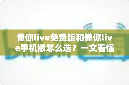 懂你live免费版和懂你live手机版怎么选？一文看懂两大版本差异，帮你找到最适合自己的那一款