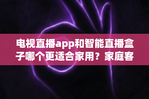 电视直播app和智能直播盒子哪个更适合家用?家庭客厅观影设备超全选购指南 电视直播app和智能直播盒子哪个更适合家用?家庭客厅观影设备超全选购指南