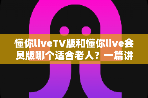 懂你liveTV版和懂你live会员版哪个适合老人?一篇讲透差异与选购门道的实用指南 懂你liveTV版和懂你live会员版哪个适合老人?一篇讲透差异与选购门道的实用指南