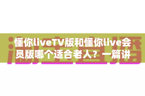 懂你liveTV版和懂你live会员版哪个适合老人?一篇讲透差异与选购门道的实用指南 懂你liveTV版和懂你live会员版哪个适合老人?一篇讲透差异与选购门道的实用指南