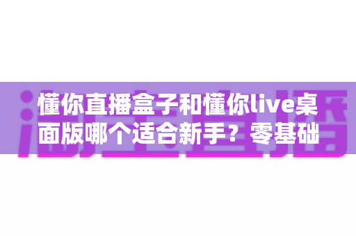懂你直播盒子和懂你live桌面版哪个适合新手?零基础主播入门选型指南与深度对比 懂你直播盒子和懂你live桌面版哪个适合新手?零基础主播入门选型指南与深度对比