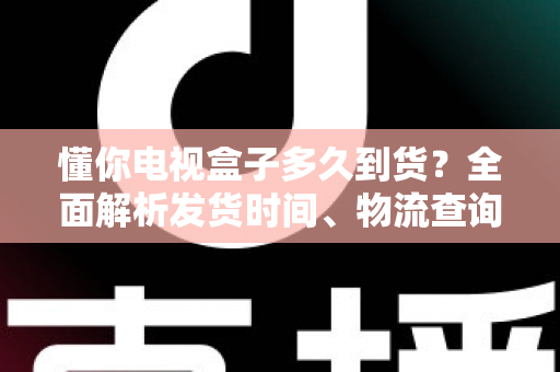 懂你电视盒子多久到货?全面解析发货时间、物流查询与收货指南 懂你电视盒子多久到货?全面解析发货时间、物流查询与收货指南