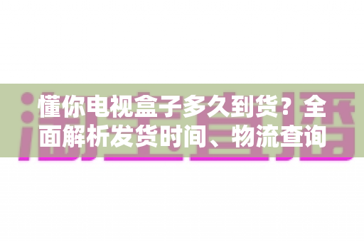 懂你电视盒子多久到货?全面解析发货时间、物流查询与收货指南 懂你电视盒子多久到货?全面解析发货时间、物流查询与收货指南