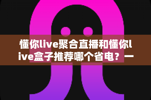 懂你live聚合直播和懂你live盒子推荐哪个省电?一文看懂功耗差异与选购指南 懂你live聚合直播和懂你live盒子推荐哪个省电?一文看懂功耗差异与选购指南