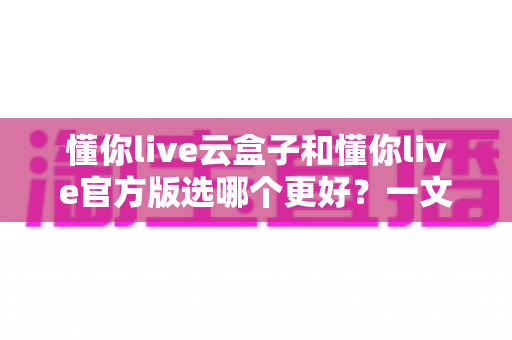 懂你live云盒子和懂你live官方版选哪个更好?一文读懂两者差异与最佳选择方案 懂你live云盒子和懂你live官方版选哪个更好?一文读懂两者差异与最佳选择方案