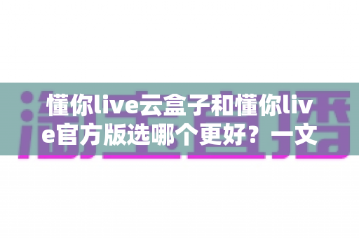 懂你live云盒子和懂你live官方版选哪个更好?一文读懂两者差异与最佳选择方案 懂你live云盒子和懂你live官方版选哪个更好?一文读懂两者差异与最佳选择方案