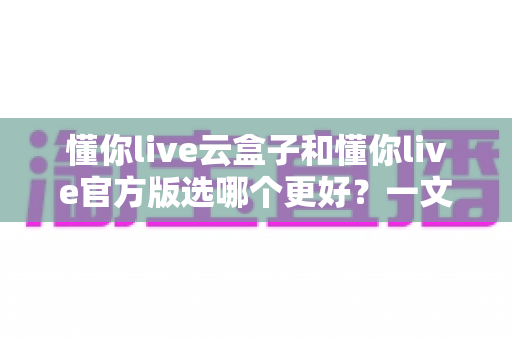 懂你live云盒子和懂你live官方版选哪个更好?一文读懂两者差异与最佳选择方案 懂你live云盒子和懂你live官方版选哪个更好?一文读懂两者差异与最佳选择方案