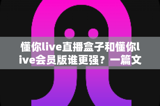 懂你live直播盒子和懂你live会员版谁更强?一篇文章讲透差异,帮你选对不选贵 懂你live直播盒子和懂你live会员版谁更强?一篇文章讲透差异,帮你选对不选贵