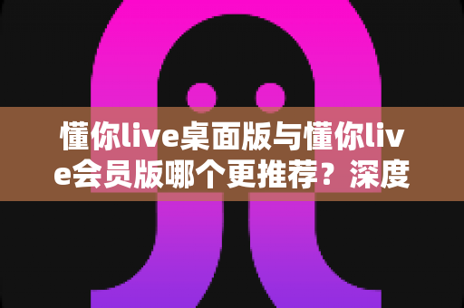 懂你live桌面版与懂你live会员版哪个更推荐?深度对比分析与选购指南助你轻松决策 懂你live桌面版与懂你live会员版哪个更推荐?深度对比分析与选购指南助你轻松决策