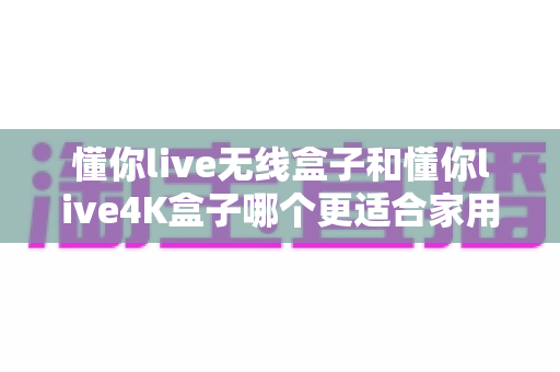 懂你live无线盒子和懂你live4K盒子哪个更适合家用?一文看懂选购关键,帮你找到最合适的家庭观影伙伴 懂你live无线盒子和懂你live4K盒子哪个更适合家用?一文看懂选购关键,帮你找到最合适的家庭观影伙伴